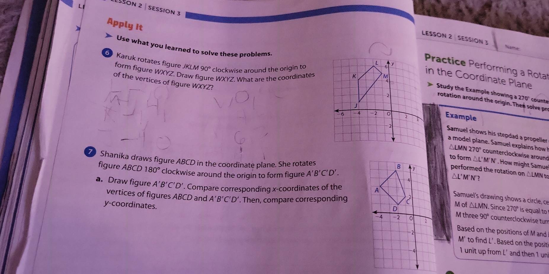 Sson 2 | session 3 
Apply It 
LESSON 2 SESSION 3 Name: 
Use what you learned to solve these problems. 
6 Karuk rotates figure KI V 90° clockwise around the origin to 
Practice Performing a Rota 
form figure WXYZ. Dr figure WXYZ. What are the coordinates 
in the Coordinate Plane 
of the vertices of figure WXYZ? 
Study the Example showing a 270° counte 
rotation around the origin. Then solve pre 
Example 
Samuel shows his stepdad a propeller 
a model plane. Samuel explains how h
△LMN 270° counterclockwise around 
Shanika draws figure ABCD in the coordinate plane. She rotates 
to form △L' M' N'. How might Samue 
figure ABCD 180° clockwise around the origin to form figure A'B'C'D'. 
performed the rotation on △LMN to
△ L'M'N' ? 
a. Draw figure A'B'C'D'. Compare corresponding x-coordinates of the 
Samuel's drawing shows a circle, ce 
vertices of figures ABCD and A'B'C'D'. Then, compare corresponding △ LMN. . Since 270° is equal to 
M of 
M three 90° counterclockwise tur 
y-coordinates. Based on the positions of M and
M' to find L'. Based on the positi
1 unit up from L' and then 1 un