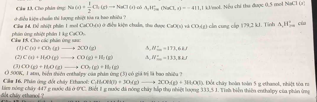 Cho phản ứng: Na(s)+ 1/2 Cl_2(g)to NaCl(s)c6△ _fH_(298)°(NaCl,s)=-411, ,1 kJ/mol. Nếu chỉ thu được 0,5 mol N aCl(s
ở điều kiện chuẩn thì lượng nhiệt tỏa ra bao nhiêu ?
Câu 14. Để nhiệt phân 1 mol CaCO_3(s) ở điều kiện chuẩn, thu được CaO(s) và CO_2(g) cần cung cấp 79,2kJ J. Tính △ _rH_(298)^o của
phản ứng nhiệt phân 1kgCaCO_3.
Câu 15. Cho các phản ứng sau:
(1) C(s)+CO_2(g)to 2CO(g) △, H_(500)^o=173,6kJ
(2) C(s)+H_2O(g)to CO(g)+H_2(g) D, H_(500)^o=133,8kJ
(3) CO(g)+H_2O(g)to CO_2(g)+H_2(g)
Ở 500K, 1 atm, biến thiên enthalpy của phản ứng (3) có giá trị là bao nhiêu ?
Câu 16. Phản ứng đốt cháy Ethanol: C_2H_5OH(l)+3O_2(g)to 2CO_2(g)+3H_2O(l). Đốt cháy hoàn toàn 5 g ethanol, nhiệt tỏa ra
làm nóng chảy 447 g nước đá ở 0°C 2. Biết 1 g nước đá nóng chảy hấp thụ nhiệt lượng 333,5 J. Tính biến thiên enthalpy của phản ứng
dốt cháy ethanol ?