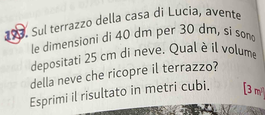 Sul terrazzo della casa di Lucia, avente 
le dimensioni di 40 dm per 30 dm, si sono 
depositati 25 cm di neve. Qual è il volume 
della neve che ricopre il terrazzo? 
Esprimi il risultato in metri cubi.
[3m^3]