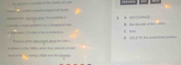 Dn net plan a vacaton to the shores of Lake PR EVIOUS NAV NE AT
aok. the would's seventh largest and lourth 
deepent lake, any lime soon. Accessibility is 5 A. NO CHANGE
cuserily a major prbtem: it is a subgfacial take, B. the decade of the 1990s
bered undes 2.3 miles of ice in Antarctica. C. then
Rutsian pilots apeculated about the lake's D. DELETE the underlined porson
3
exstence in the 1900s, when they noticed a broad
sheet of takee during a flight over the likewise