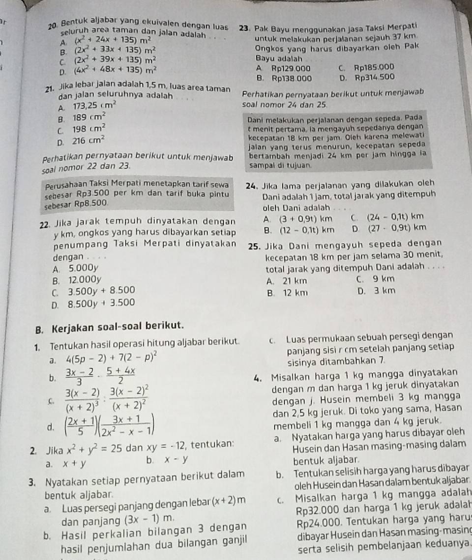 Bentuk aljabar yang ekuivalen dengan luas 23. Pak Bayu menggunakan jasa Taksi Merpati
seluruh area taman dạn jalan adalāh . .
untuk melakukan perjalanan sejauh 37 km
A. (x^2+24x+135)m^2
B. (2x^2+33x+135)m^2 Ongkos yang harus dibayarkan oleh Pak
C. (2x^2+39x+135)m^2
Bayu adalah
A Rp129.000
D. (4x^2+48x+135)m^2 C. Rp185.000
B. Rp138.000 D. Rp314.500
21. Jika lebar jalan adalah 1,5 m. luas area taman Perhatikan pernyataan berikut untuk menjawab
dan jalan seluruhnya adalah
A. 173,25cm^2
soal nomor 24 dan 25.
B. 189cm^2
Dani melakukan perjalanan dengan sepeda. Pada
C 198cm^2
t menit pertama, ia mengayuh sepedanya dengan
D. 216cm^2
kecepatan 18 km per jam. Oleh karena melewati
jalan yang terus menurun, kecepatan sepeda
Perhatikan pernyataan berikut untuk menjawab bertambah menjadi 24 km per jam hingga ia
soal nomor 22 dan 23. sampal di tujuan.
Perusahaan Taksi Merpati menetapkan tarif sewa 24. Jika lama perjalanan yang dilakukan oleh
sebesar Rp3.500 per km dan tarif buka pintu Dani adalah 1 jam, total jarak yang ditempuh
sebesar Rp8,500
oleh Dani adalah
22. Jika jarak tempuh dinyatakan dengan A. (3+0,9t)km C. (24-0,1t)km
y km, ongkos yang harus dibayarkan setiap B. (12-0,1t)km D (27-0,9t)km
penumpang Taksi Merpati dinyatakan 25. Jika Dani mengayuh sepeda dengan
dengan kecepatan 18 km per jam selama 30 menit,
A. 5.000y total jarak yang ditempuh Dani adalah . . . .
B. 12.000y A. 21 km C. 9 km
C. 3.500y+8.500 B. 12 km D. 3 km
D. 8.500y+3.500
B. Kerjakan soal-soal berikut.
1. Tentukan hasil operasi hitung aljabar berikut c. Luas permukaan sebuah persegi dengan
a. 4(5p-2)+7(2-p)^2 panjang sisi r cm setelah panjang setiap
sisinya ditambahkan 7
b.  (3x-2)/3 ·  (5+4x)/2  4. Misalkan harga 1 kg mangga dinyatakan
C. frac 3(x-2)(x+2)^3· frac 3(x-2)^2(x+2)^2 dengan m dan harga 1 kg jeruk dinyatakan
dengan j. Husein membeli 3 kg mangga
d. ( (2x+1)/5 )( (3x+1)/2x^2-x-1 ) dan 2,5 kg jeruk. Di toko yang sama, Hasan
membeli 1 kg mangga dan 4 kg jeruk.
2. Jika x^2+y^2=25 dan xy=-12 , tentukan: a. Nyatakan harga yang harus dibayar oleh
Husein dan Hasan masing-masing dalam
b. x-y
a. x+y bentuk aljabar
3. Nyatakan setiap pernyataan berikut dalam b. Tentukan selisih harga yang harus dibayar
bentuk aljabar. oleh Husein dan Hasan dalam bentuk aljabar.
a Luas persegi panjang dengan lebar (x+2)m c. Misalkan harga 1 kg mangga adalah
dan panjang (3x-1)m. Rp32.000 dan harga 1 kg jeruk adalah
b. Hasil perkalian bilangan 3 dengan Rp24.000. Tentukan harga yang haru
hasil penjumlahan dua bilangan ganjil dibayar Husein dan Hasan masing-masing
serta selisih pembelanjaan keduanya.
