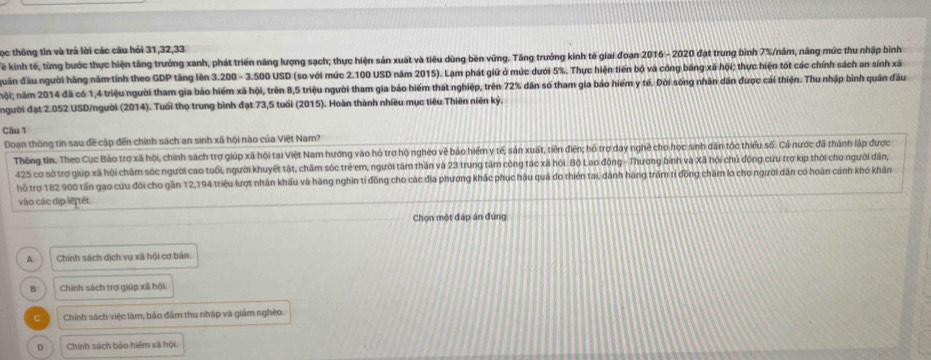 ọc thông tin và trả lời các câu hỏi 31,32,33
Tể kinh tế, từng bước thực hiện tăng trưởng xanh, phát triển năng lượng sạch; thực hiện sản xuất và tiêu dùng bền vứng. Tăng trưởng kinh tế giai đoạn 2016 - 2020 đạt trung bình 7%/năm, nâng mức thu nhập bình
đguần đầu người hãng năm tính theo GDP tăng lên 3.200 - 3.500 USD (so với mức 2.100 USD năm 2015). Lạm phát giữ ở mức dưới 5%. Thực hiện tiến bộ và công băng xã hội; thực hiện tót các chính sách an sính xã
nội; năm 2014 đã có 1,4 triệu người tham gia báo hiểm xã hội, trên 8,5 triệu người tham gia báo hiểm thát nghiệp, trên 72% dân số tham gia báo hiểm y tế. Đời sống nhân dân được cái thiện. Thu nhập bình quân đầu
người đạt 2.052 USD/người (2014). Tuổi thọ trung bình đạt 73,5 tuổi (2015). Hoàn thành nhiều mục tiêu Thiên niên kỷ.
Câu 1
Đoạn thông tin sau đề cập đến chính sách an sinh xã hội nào của Việt Nam?
Thông tin: Theo Cục Bảo trợ xã hội, chính sách trợ giúp xã hội tại Việt Nam hướng vào hó trợ hộ ngheo về bảo hiểm y tế, sản xuất, tiên điện; hồ trợ day nghề cho học sinh dân tộc thiểu số. Cả nược đã thành lập được
425 cơ sở trợ giúp xã hội chăm sóc người cao tuổi, người khuyết tật, chăm sóc trẻ em, người tâm thần và 23 trung tâm công tác xã hội. Bộ Lao động - Thương binh và Xã hội chủ động cứu trợ kip thời cho người dân,
hỗ trợ 182 900 tấn gạo cứu đói cho gần 12,194 triệu lượt nhân khấu và hàng nghin tỉ đồng cho các địa phương khác phục hậu quả do thiên tai, dành hàng trăm tỉ đồng chăm lo cho người dân có hoàn cảnh khó khán
vào các dịp let tết
Chọn một đáp án đùng
A Chính sách dịch vụ xã hội cơ bản.
B Chính sách trợ giúp xã hội
C Chính sách việc làm, bảo đám thu nhập và giám nghéo.
D Chính sách bảo hiểm xã hội