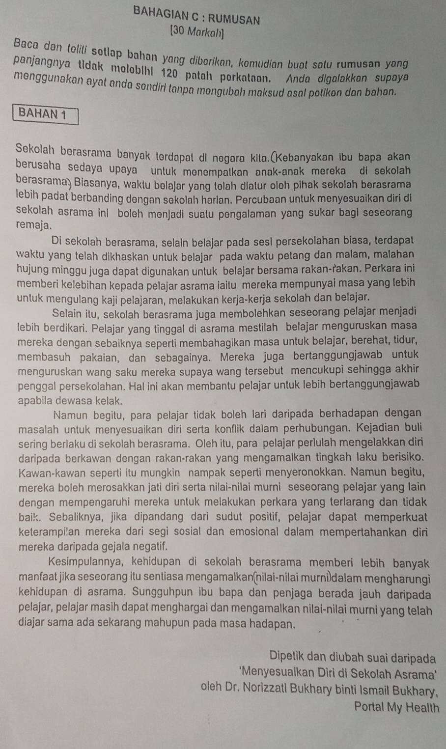 BAHAGIAN C ： RUMUSAN
[30 Markah]
Baca dan teliti sotlap bahan yang diborikan, komudian buat satu rumusan yang
panjangnya tidak molobihi 120 patah porkataan. Anda digalakkan supaya
menggunakan ayat anda sondiri tanpa mongubah maksud asal potikən dan bahan.
BAHAN 1
Sekolah berasrama banyak terdapal di negara kita.(Kebanyakan ibu bapa akan
berusaha sedaya upaya unluk monempalkan anak-anak mereka di sekolah 
berasrama) Biasanya, waktu belajar yang telah dlatur oleh pihak sekolah berasrama
lebih padat berbanding dengan sekolah harlan. Percubaan untuk menyesuaikan diri di
sekolah asrama inl boleh menjadi suatu pengalaman yang sukar bagi seseorang
remaja.
Di sekolah berasrama, selain belajar pada sesl persekolahan biasa, terdapat
waktu yang telah dikhaskan untuk belajar pada waktu petang dan malam, malahan
hujung minggu juga dapat digunakan untuk belajar bersama rakan-rakan. Perkara ini
memberi kelebihan kepada pelajar asrama iaitu mereka mempunyai masa yang lebih
untuk mengulang kaji pelajaran, melakukan kerja-kerja sekolah dan belajar.
Selain itu, sekolah berasrama juga membolehkan seseorang pelajar menjadi
lebih berdikari. Pelajar yang tinggal di asrama mestilah belajar menguruskan masa
mereka dengan sebaiknya seperti membahagikan masa untuk belajar, berehat, tidur,
membasuh pakaian, dan sebagainya. Mereka juga bertanggungjawab untuk
menguruskan wang saku mereka supaya wang tersebut mencukupi sehingga akhir
penggal persekolahan. Hal ini akan membantu pelajar untuk lebih bertanggungjawab
apabila dewasa kelak.
Namun begitu, para pelajar tidak boleh lari daripada berhadapan dengan
masalah untuk menyesuaikan diri serta konflik dalam perhubungan. Kejadian buli
sering berlaku di sekolah berasrama. Oleh itu, para pelajar perlulah mengelakkan diri
daripada berkawan dengan rakan-rakan yang mengamalkan tingkah laku berisiko.
Kawan-kawan seperti itu mungkin nampak seperti menyeronokkan. Namun begitu,
mereka boleh merosakkan jati diri serta nilai-nilai murni seseorang pelajar yang lain
dengan mempengaruhi mereka untuk melakukan perkara yang terlarang dan tidak 
baik. Sebaliknya, jika dipandang dari sudut positif, pelajar dapat memperkuat
keterampi!an mereka dari segi sosial dan emosional dalam mempertahankan diri
mereka daripada gejala negatif.
Kesimpulannya, kehidupan di sekolah berasrama memberi lebih banyak
manfaat jika seseorang itu sentiasa mengamalkan(nilai-nilai murni dalam mengharungi
kehidupan di asrama. Sungguhpun ibu bapa dan penjaga berada jauh daripada
pelajar, pelajar masih dapat menghargai dan mengamalkan nilai-nilai murni yang telah
diajar sama ada sekarang mahupun pada masa hadapan.
Dipetik dan diubah suai daripada
'Menyesualkan Diri di Sekolah Asrama'
oleh Dr. Norizzati Bukhary binti Ismail Bukhary,
Portal My Health