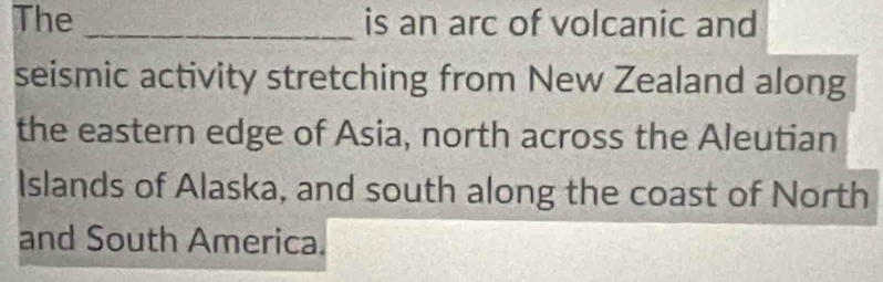 The _is an arc of volcanic and 
seismic activity stretching from New Zealand along 
the eastern edge of Asia, north across the Aleutian 
Islands of Alaska, and south along the coast of North 
and South America.