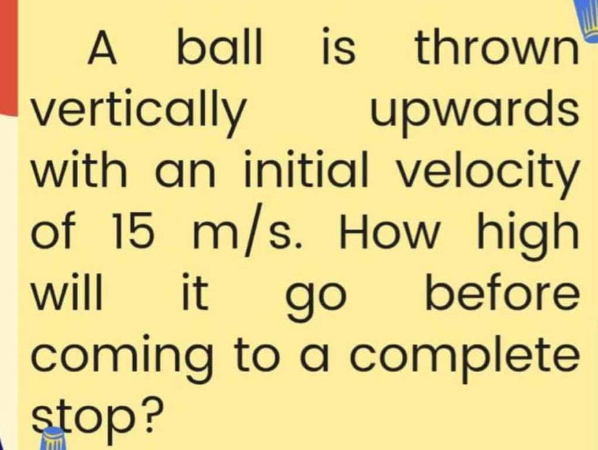 A ball is thrown 
vertically upwards 
with an initial velocity 
of 15 m/s. How high 
will it go before 
coming to a complete 
stop?