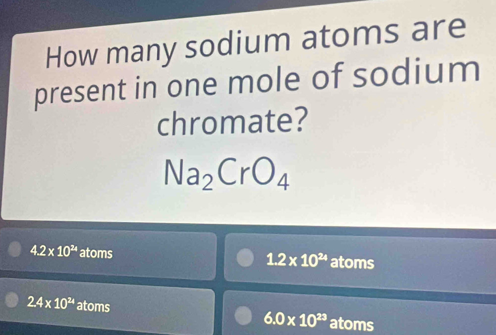 How many sodium atoms are
present in one mole of sodium
chromate?
Na_2CrO_4
4.2* 10^(24) atoms atoms
1.2* 10^(24)
2.4* 10^(24) atoms
6.0* 10^(23) atoms