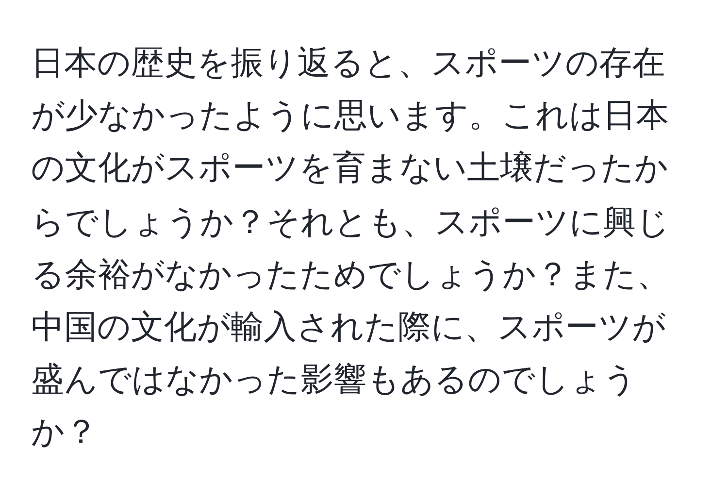 日本の歴史を振り返ると、スポーツの存在が少なかったように思います。これは日本の文化がスポーツを育まない土壌だったからでしょうか？それとも、スポーツに興じる余裕がなかったためでしょうか？また、中国の文化が輸入された際に、スポーツが盛んではなかった影響もあるのでしょうか？