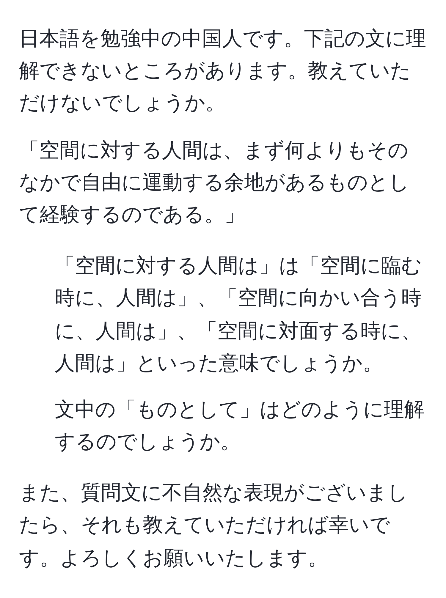 日本語を勉強中の中国人です。下記の文に理解できないところがあります。教えていただけないでしょうか。

「空間に対する人間は、まず何よりもそのなかで自由に運動する余地があるものとして経験するのである。」

1. 「空間に対する人間は」は「空間に臨む時に、人間は」、「空間に向かい合う時に、人間は」、「空間に対面する時に、人間は」といった意味でしょうか。

2. 文中の「ものとして」はどのように理解するのでしょうか。

また、質問文に不自然な表現がございましたら、それも教えていただければ幸いです。よろしくお願いいたします。