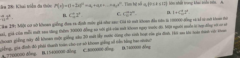 lầu 28: Khai triển đa thức P(x)=(1+2x)^12=a_0+a_1x+...+a_12x^(12). Tìm hệ số a_k(0≤ k≤ 12) lớn nhất trong khai triển trên. A.
_(12)^82^8.
B. C_(12)^92^9.
D.
C. C_(12)^(10)2^(10). 1+C_(12)^82^8. 
Câu 29: Một cơ sở khoan giếng đưa ra định mức giá như sau: Giá từ mét khoan đầu tiên là 100000 đồng và kể từ mét khoan thứ
mai, giá của mỗi mét sau tăng thêm 30000 đồng so với giá của mét khoan ngay trước đó. Một người muốn kí hợp đồng với cơ sở
khoan giếng này để khoan một giếng sâu 20 mét lấy nước dùng cho sinh hoạt của gia đình. Hỏi sau khi hoàn thành việc khoan
giếng, gia đình đó phải thanh toán cho cơ sở khoan giếng số tiền bằng bao nhiêu?
A. 7700000 đồng. B. 15400000 đồng C. 8000000 đồng. D. 7400000 đồng