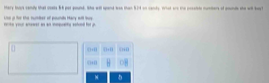 Mary buys candy that costs $4 per pound. She will spend less than $24 on candy. What are the possible numbers of pounds she will buy? 
Use p for the number of pounds Mary will buy. 
write your answer as an inequanity solved for p.
0=0