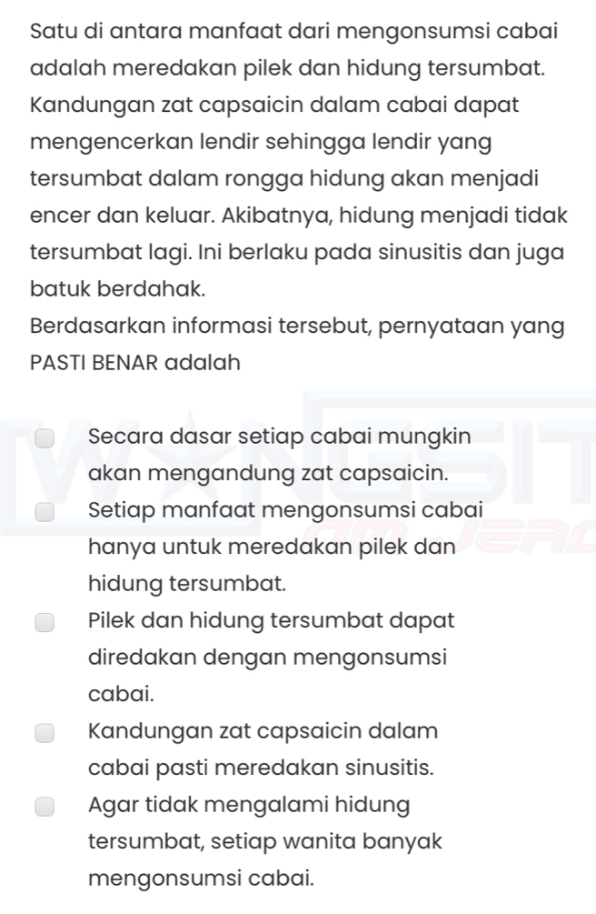 Satu di antara manfaat dari mengonsumsi cabai
adalah meredakan pilek dan hidung tersumbat.
Kandungan zat capsaicin dalam cabai dapat
mengencerkan lendir sehingga lendir yang
tersumbat dalam rongga hidung akan menjadi
encer dan keluar. Akibatnya, hidung menjadi tidak
tersumbat lagi. Ini berlaku pada sinusitis dan juga
batuk berdahak.
Berdasarkan informasi tersebut, pernyataan yang
PASTI BENAR adalah
Secara dasar setiap cabai mungkin
akan mengandung zat capsaicin.
Setiap manfaat mengonsumsi cabai
hanya untuk meredakan pilek dan
hidung tersumbat.
Pilek dan hidung tersumbat dapat
diredakan dengan mengonsumsi
cabai.
Kandungan zat capsaicin dalam
cabai pasti meredakan sinusitis.
Agar tidak mengalami hidung
tersumbat, setiap wanita banyak
mengonsumsi cabai.