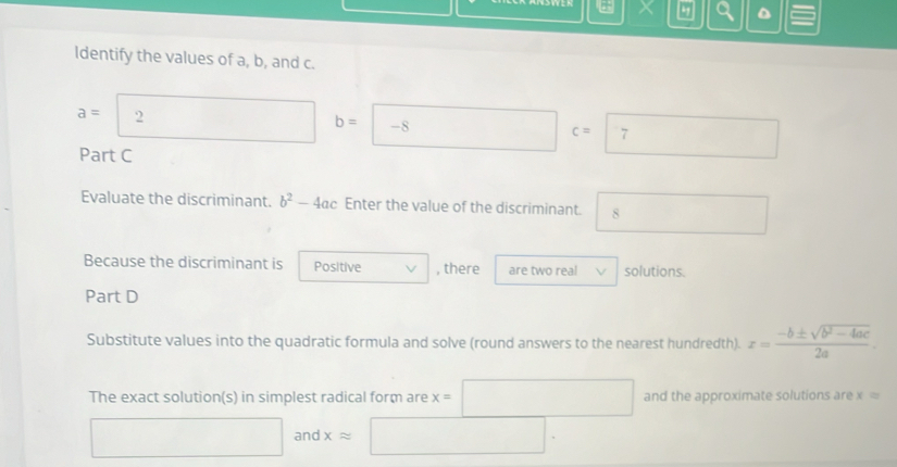 X D
Identify the values of a, b, and c.
a=2 b=-8c=7
Part C 
Evaluate the discriminant. b^2-4ac Enter the value of the discriminant. □ 8
Because the discriminant is Positive , there are two real solutions. 
Part D 
Substitute values into the quadratic formula and solve (round answers to the nearest hundredth). x= (-b± sqrt(b^2-4ac))/2a . 
The exact solution(s) in simplest radical form are x=□ and the approximate solutions are x=
□ an xapprox □.