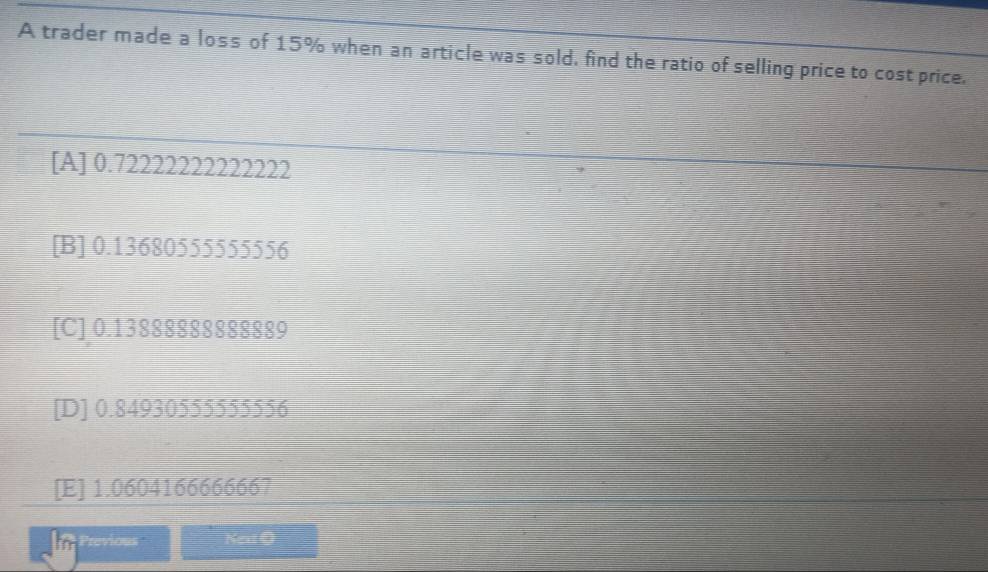 A trader made a loss of 15% when an article was sold, find the ratio of selling price to cost price.
[A] 0.72222222222222
[B] 0.13680555555556
[C] 0.13888888888889
[D] 0.84930555555556
[E] 1.0604166666667
Previous