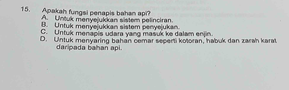 Apakah fungsi penapis bahan api?
A. Untuk menyejukkan sistem pelinciran.
B. Untuk menyejukkan sistem penyejukan.
C. Untuk menapis udara yang masuk ke dalam enjin.
D. Untuk menyaring bahan cemar seperti kotoran, habuk dan zarah karat
daripada bahan api.