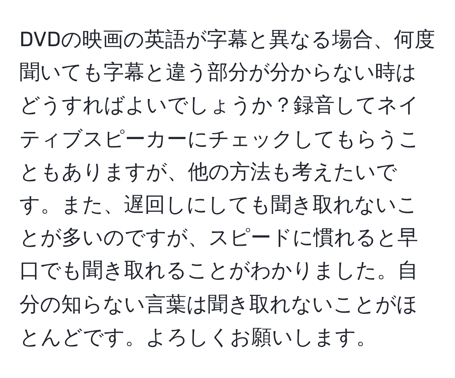 DVDの映画の英語が字幕と異なる場合、何度聞いても字幕と違う部分が分からない時はどうすればよいでしょうか？録音してネイティブスピーカーにチェックしてもらうこともありますが、他の方法も考えたいです。また、遅回しにしても聞き取れないことが多いのですが、スピードに慣れると早口でも聞き取れることがわかりました。自分の知らない言葉は聞き取れないことがほとんどです。よろしくお願いします。