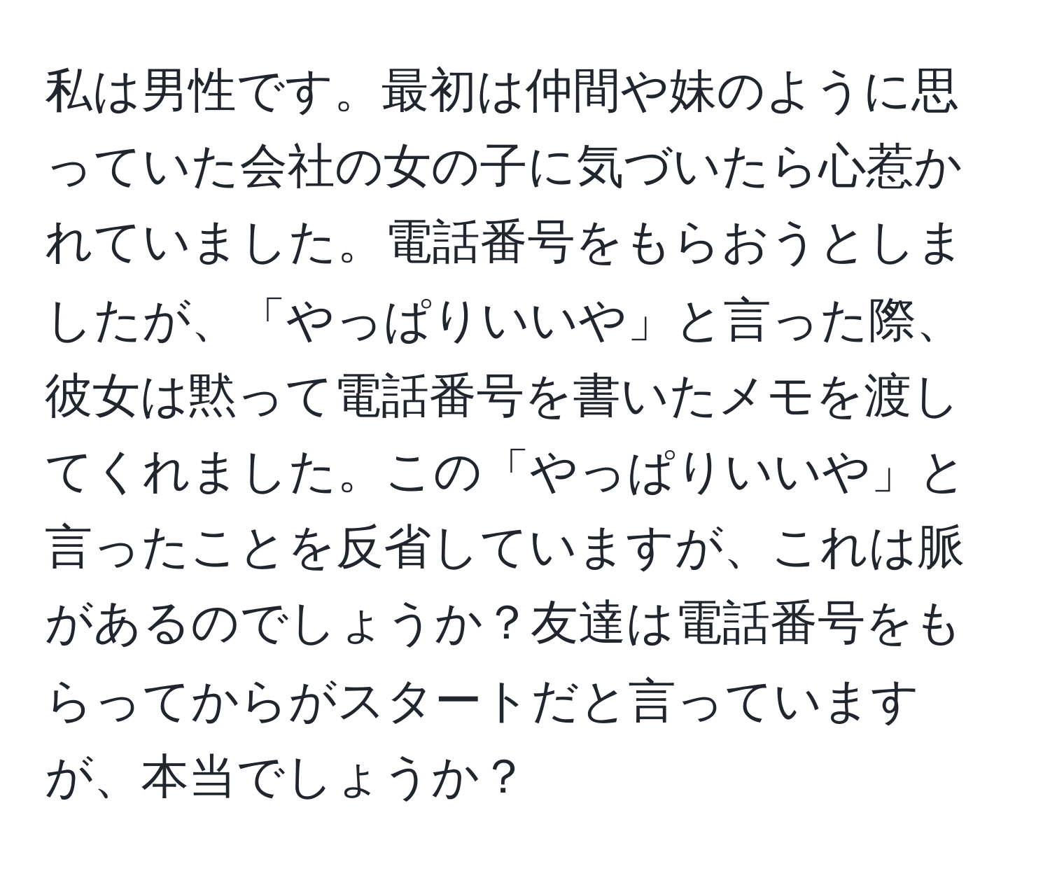 私は男性です。最初は仲間や妹のように思っていた会社の女の子に気づいたら心惹かれていました。電話番号をもらおうとしましたが、「やっぱりいいや」と言った際、彼女は黙って電話番号を書いたメモを渡してくれました。この「やっぱりいいや」と言ったことを反省していますが、これは脈があるのでしょうか？友達は電話番号をもらってからがスタートだと言っていますが、本当でしょうか？