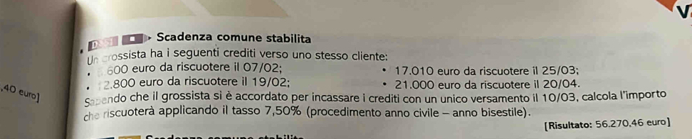 Scadenza comune stabilita 
n crossista ha i seguenti crediti verso uno stesso cliente:
600 euro da riscuotere il 07/02; 17.010 euro da riscuotere il 25/03;
2.800 euro da riscuotere il 19/02; 21.000 euro da riscuotere il 20/04. 
, 40 euro ] sendo che il grossista si è accordato per incassare i crediti con un unico versamento il 10/03, calcola l'importo 
che riscuoterà applicando il tasso 7,50% (procedimento anno civile - anno bisestile). 
[Risultato: 56.270,46 euro ]