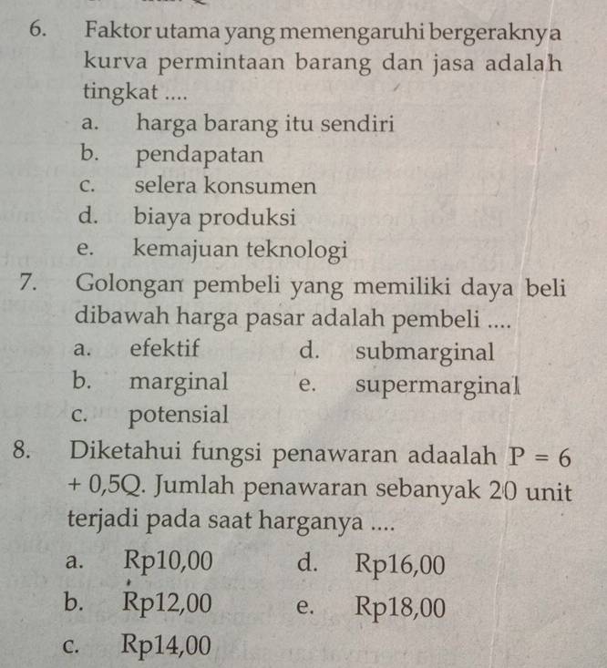 Faktor utama yang memengaruhi bergeraknya
kurva permintaan barang dan jasa adalah
tingkat ....
a. harga barang itu sendiri
b. pendapatan
c. selera konsumen
d. biaya produksi
e. kemajuan teknologi
7. Golongan pembeli yang memiliki daya beli
dibawah harga pasar adalah pembeli ....
a. efektif d. submarginal
b. marginal e. supermarginal
c. potensial
8. Diketahui fungsi penawaran adaalah P=6
+ 0,5Q. Jumlah penawaran sebanyak 20 unit
terjadi pada saat harganya ....
a. Rp10,00 d. Rp16,00
b. Rp12,00 e. Rp18,00
c. Rp14,00