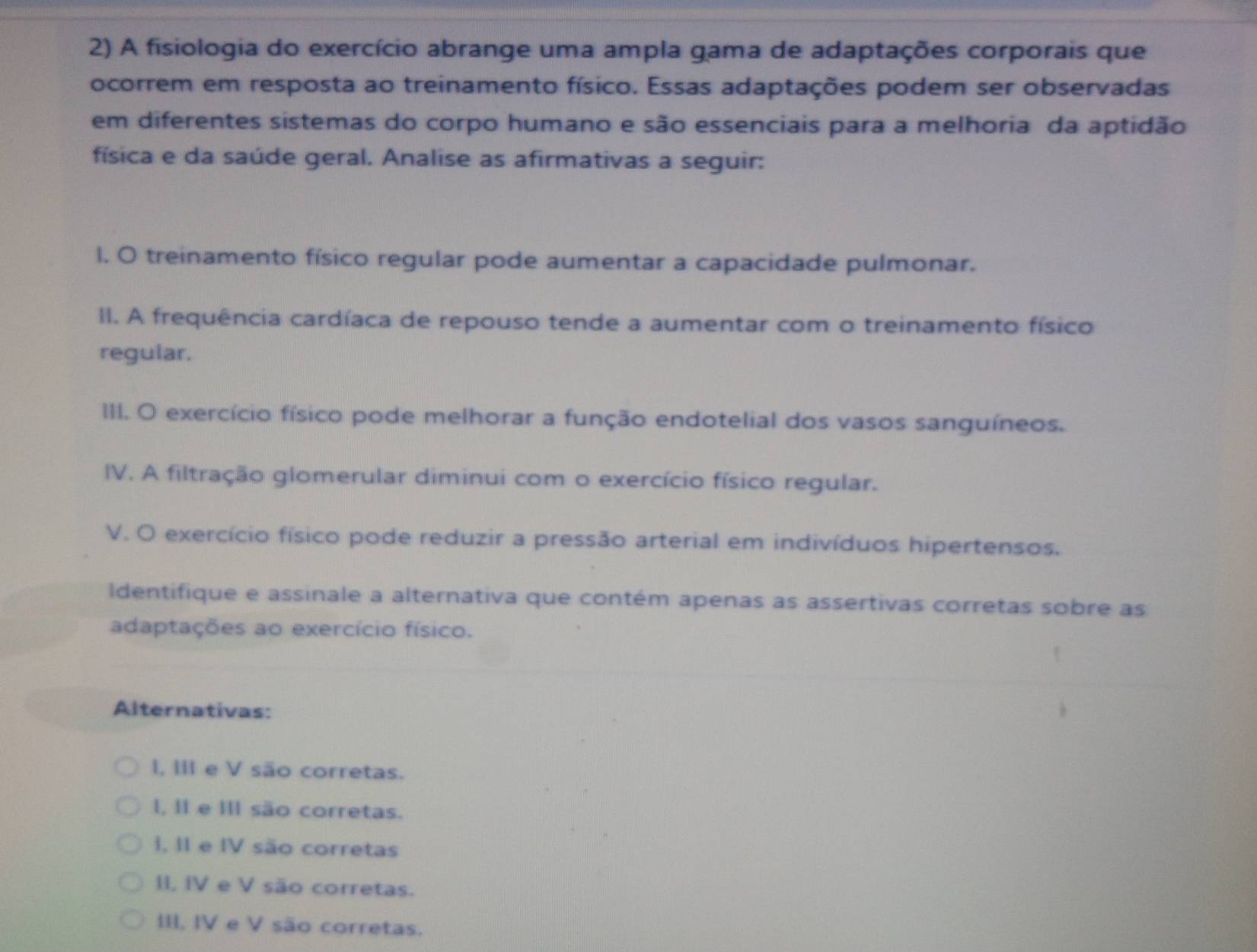 A fisiologia do exercício abrange uma ampla gama de adaptações corporais que
ocorrem em resposta ao treinamento físico. Essas adaptações podem ser observadas
em diferentes sistemas do corpo humano e são essenciais para a melhoria da aptidão
física e da saúde geral. Analise as afirmativas a seguir:
l. O treinamento físico regular pode aumentar a capacidade pulmonar.
I. A frequência cardíaca de repouso tende a aumentar com o treinamento físico
regular.
III. O exercício físico pode melhorar a função endotelial dos vasos sanguíneos.
IV. A filtração glomerular diminui com o exercício físico regular.
V. O exercício físico pode reduzir a pressão arterial em indivíduos hipertensos.
Identifique e assinale a alternativa que contém apenas as assertivas corretas sobre as
adaptações ao exercício físico.
Alternativas:
I, III e V são corretas.
I, II e II são corretas.
I, II e IV são corretas
II, IV e V são corretas.
III, IV e V são corretas.