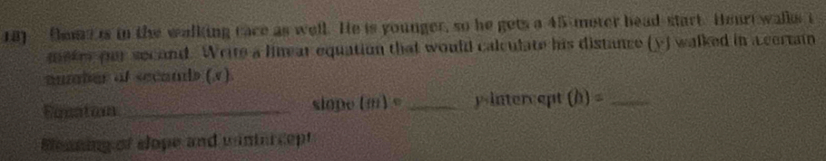 Oomtis in the walking cace as well. He is younger, so he gets a 45 meter head-start. Hourt walks i
meter per second. Write a linear equation that would calculate his distance (y) walked in a certain 
auber ot secands (v). 
Eacatom _slope (m)= _yintercept (h)= _ 
Beaning of slope and wintercept