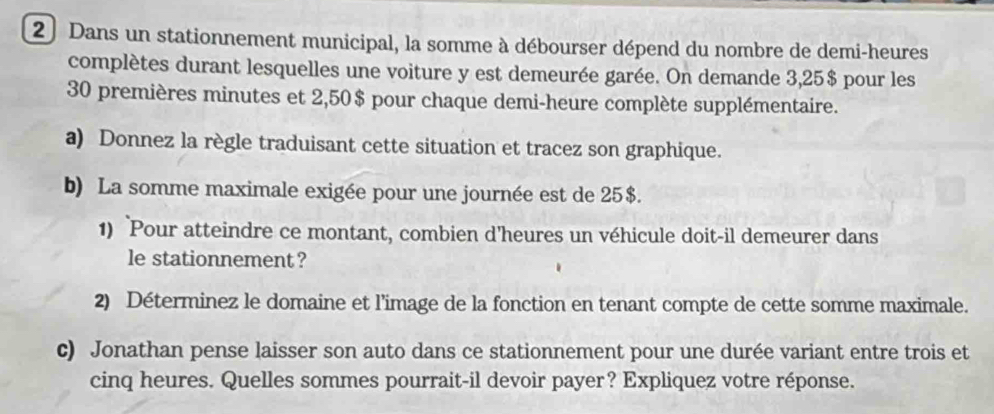 Dans un stationnement municipal, la somme à débourser dépend du nombre de demi-heures 
complètes durant lesquelles une voiture y est demeurée garée. On demande 3,25$ pour les
30 premières minutes et 2,50$ pour chaque demi-heure complète supplémentaire. 
a) Donnez la règle traduisant cette situation et tracez son graphique. 
b) La somme maximale exigée pour une journée est de 25$. 
1) Pour atteindre ce montant, combien d’heures un véhicule doit-il demeurer dans 
le stationnement? 
2) Déterminez le domaine et l’image de la fonction en tenant compte de cette somme maximale. 
c) Jonathan pense laisser son auto dans ce stationnement pour une durée variant entre trois et 
cinq heures. Quelles sommes pourrait-il devoir payer? Expliquez votre réponse.