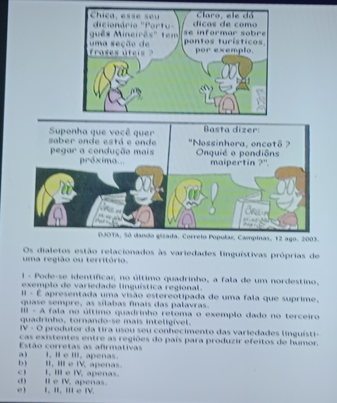 Os dialetos estão relacionados às variedades linguístivas próprias de
uma região ou território.
1 - Pode-se identificar, no último quadrinho, a fala de um nordestino,
exemplo de variedade linguística regional.
II - É apresentada uma visão estereotipada de uma fala que suprime,
quase sempre, as sílabas finais das palavras.
IIII - A fala no último quadrinho retoma o exemplo dado no terceiro
quadrinho, tornando-se mais inteligível.
IV - O produtor da tira usou seu conhecimento das variedades linguísti-
cas existentes entre as regiões do país para produzir efeitos de humor.
Estão corretas as afirmativas
a) I, I e Ⅲ, apenas.
b) II, II e I, apenas.
c) I, III e IV, apenas.
d) Ie IV, apenas.
e) 1, I, ⅢI e 1V.