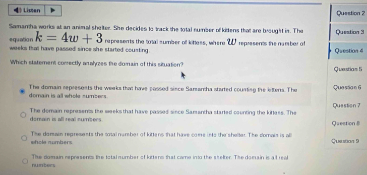 Listen
Question 2
Samantha works at an animal shelter. She decides to track the total number of kittens that are brought in. The Question 3
equation k=4w+3 represents the total number of kittens, where W represents the number of
weeks that have passed since she started counting. Question 4
Which statement correctly analyzes the domain of this situation?
Question 5
The domain represents the weeks that have passed since Samantha started counting the kittens. The Question 6
domain is all whole numbers.
The domain represents the weeks that have passed since Samantha started counting the kittens. The Question 7
domain is all real numbers. Question 8
The domain represents the total number of kittens that have come into the shelter. The domain is all
whole numbers Question 9
The domain represents the total number of kittens that came into the shelter. The domain is all real
numbers