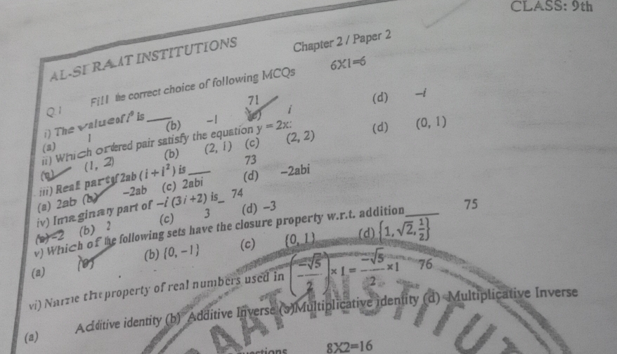 CLASS: 9th
AL-SE RA T INSTITUTIONS Chapter 2 / Paper 2
Fill the correct choice of following MCQs 6* 1=6
i (d) -i
Q.1 71
i) The valueof i^9 is_
(b) -1
stion (d) (0,1)
i) Which ordered pair satisfy th y=2x :
(a) |
(1,2) (b) (2,1) (c) (2,2)
73
iii) Reaß part 2ab(i+i^2) is_
(d) ~
-2ab (c) ab ∠ ab.
(a) 2ab (b)
iv) Ima ginany part of -i(3i+2) is 74
(c) 3 (d) -3
v) Which of the following sets have the closure property w.r.t. addition _75
b+-2 (b) ⩾2
(d)
(0) (b)  0,-1 (c) (0,1)  1,sqrt(2), 1/2 
(a)
vi) Narze theproperty of real numbers used in (- sqrt(5)/2 )* 1= (-sqrt(5))/2 * 176
(a) Acditive identity (b) Additive Inverse (3)Multiplicative identity (d) Multiplicative Inverse
8* 2=16