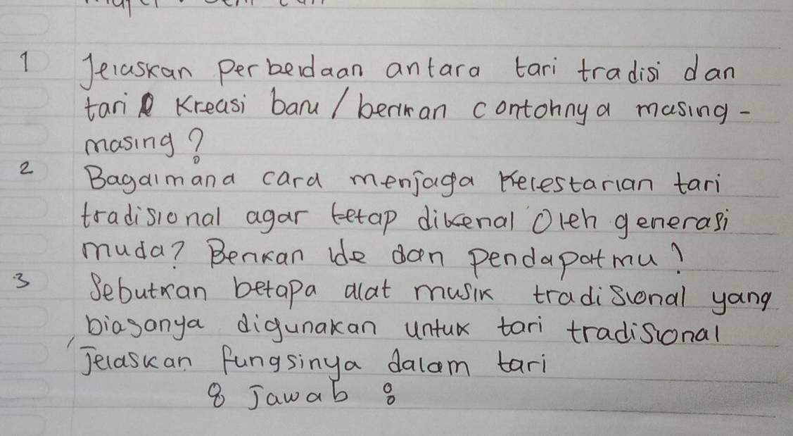 Jelaskan perbedaan antara tari tradisi dan 
tari Kreasi baru/ beriran contonny a masing- 
masing? 
2 Bagalmana card menjaga becestarian tari 
tradisional agar tetap dikenal Oleh generasi 
muda? Benkan ide oan pendapatmu? 
3 Sebutran betapa alat music tradisional yang 
biasanya digunakan untux tari tradisional 
Jelaskan fungsinya dalam tari 
8 Jawab 8