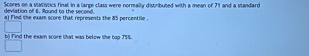 Scores on a statistics final in a large class were normally distributed with a mean of 71 and a standard 
deviation of 6. Round to the second. 
a) Find the exam score that represents the 85 percentile . 
b) Find the exam score that was below the top 75%.