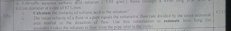 A S.O0-w% aqueous sulfuric acid solution ( 1.03 g/mL) Hows through 3 43 m long
6 0 cm diameter at a rate of 87 L/min
i Calculate the molarity of sulfuric acid in the solution? 
1(b) The mean velocity of a fluid in a pipe equals the volumetric flow rate divided by the cross sectional CLC 
area normal to the direction of flow. Use this information to estimate how long (in
seconds) it takes the solution to flow from the pipe inlet to the outlet