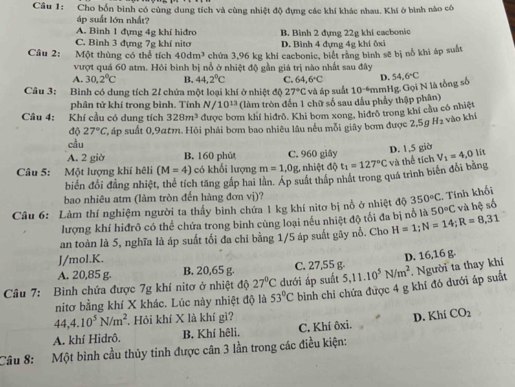 Cho bốn bình có cùng dung tích và cùng nhiệt độ dựng các khí khác nhau. Khí ở bình nào có
áp suất lớn nhất?
A. Bình 1 đựng 4g khí hiđro B. Bình 2 đựng 22g khí cacbonic
C. Bình 3 đựng 7g khí nitơ D. Bình 4 đựng 4g khí ôxi
Câu 2: Một thùng có thể tích 40dm^3 chứa 3,96 kg khí cacbonic, biết rằng bình sẽ bị nổ khi áp suất
vượt quá 60 atm. Hỏi bình bị nổ ở nhiệt độ gần giá trị nào nhất sau đây
A. 30,2°C B. 44,2°C C. 64,6°C D.
Câu 3: Bình có dung tích 21 chứa một loại khí ở nhiệt độ 27°C và áp suất 10^(-6) mmHg. Gọi N là tổng số 54,6°C
phân tử khí trong bình. Tính N/10^(13) (làm tròn đến 1 chữ số sau dấu phầy thập phân)
Câu 4: Khí cầu có dung tích 328m^3 được bơm khí hiđrô. Khi bơm xong, hiđrô trong khí cầu có nhiệt
độ 27°C T, áp suất 0,9atm. Hỏi phải bơm bao nhiêu lâu nếu mỗi giây bơm được 2,5g H_2 vào khí
cầu
A. 2 giờ B. 160 phút C. 960 giây
Câu 5: Một lượng khí hêli (M=4) có khối lượng m=1,0g hiệt độ t_1=127°C và thể tích D. 1,5 giờ V_1=4, O lít
biến đổi đẳng nhiệt, thể tích tăng gấp hai lần. Áp suất thấp nhất trong quá trình biến đổi bằng
bao nhiêu atm (làm tròn đến hàng đơn vị)?
Câu 6: Làm thí nghiệm người ta thấy bình chứa 1 kg khí nitơ bị nổ ở nhiệt độ 350°C. Tính khối
lượng khí hiđrô có thể chứa trong bình cùng loại nếu nhiệt độ tối đa bị nổ là 50°C và hệ số
an toàn là 5, nghĩa là áp suất tối đa chỉ bằng 1/5 áp suất gây nổ. Cho H=1;N=14;R=8,31
J/mol.K.
A. 20,85 g. B. 20,65 g. C. 27,55 g. D. 16,16 g.
Câu 7: Bình chứa được 7g khí nitơ ở nhiệt độ 27°C dưới áp suất 5,11.10^5N/m^2. Người ta thay khí
nitơ bằng khí X khác. Lúc này nhiệt độ là 53°C bình chi chứa được 4 g khí đó dưới áp suất
44,4.10^5N/m^2. Hỏi khí X là khí gì?
A. khí Hidrô. B. Khí hệli. C. Khí ôxi. D. Khí CO_2
Câu 8: Một bình cầu thủy tinh được cân 3 lần trong các điều kiện: