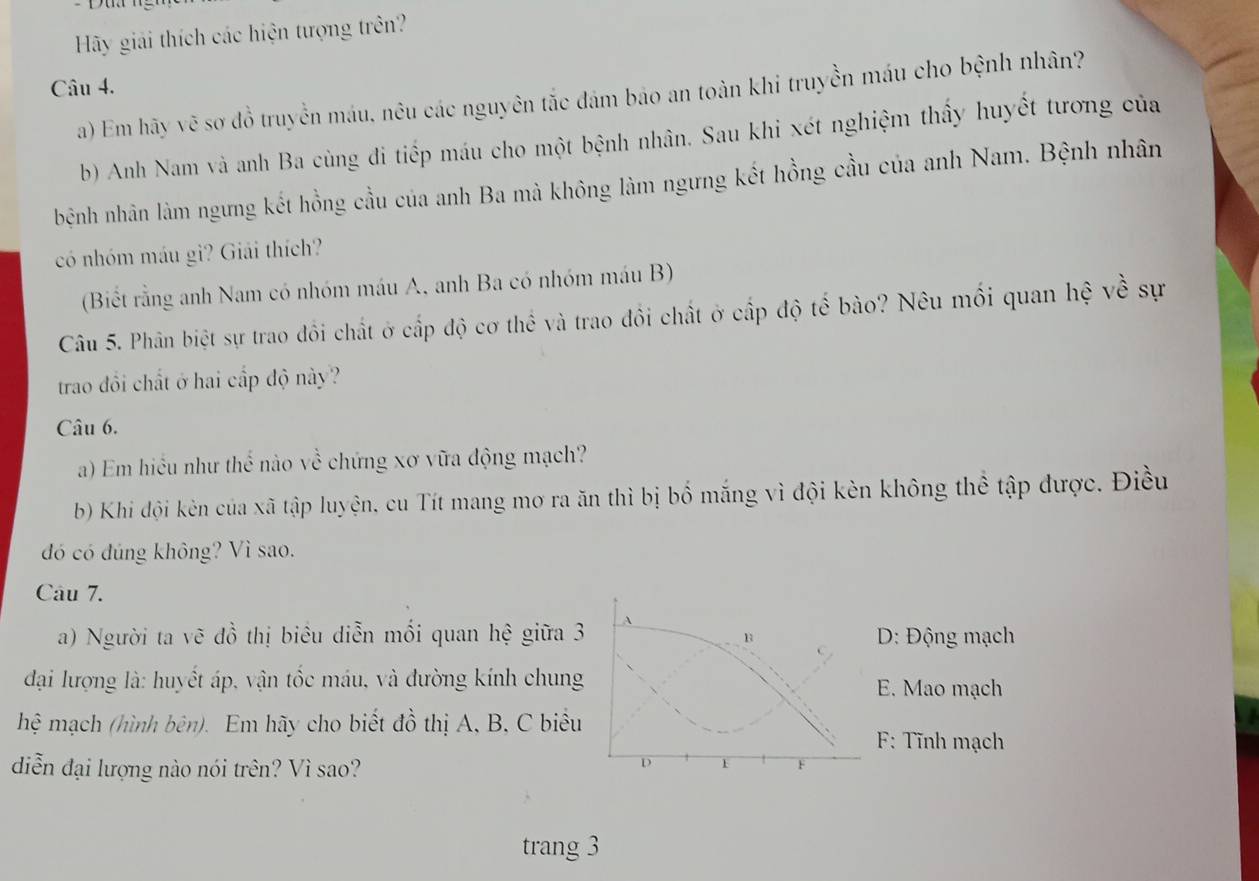 Hy giải thích các hiện tượng trên?
Câu 4.
a) Em hãy vẽ sơ đồ truyền máu, nêu các nguyên tắc đám bảo an toàn khi truyền máu cho bệnh nhân?
b) Anh Nam và anh Ba cùng đi tiếp máu cho một bệnh nhân. Sau khi xét nghiệm thấy huyết tương của
bệnh nhân làm ngưng kết hồng cầu của anh Ba mà không làm ngưng kết hồng cầu của anh Nam. Bệnh nhân
có nhóm máu gì? Giải thích?
(Biết rằng anh Nam có nhóm máu A, anh Ba có nhóm máu B)
Câu 5. Phân biệt sự trao đồi chất ở cấp độ cơ thể và trao đồi chất ở cấp độ tế bào? Nêu mối quan hệ về sự
trao đổi chất ở hai cấp độ này?
Câu 6.
a) Em hiều như thế nào về chứng xơ vữa động mạch?
b) Khi đội kèn của xã tập luyện, cu Tít mang mơ ra ăn thì bị bố mắng vì đội kèn không thể tập được. Điều
dó có dúng không? Vì sao.
Câu 7.
a) Người ta vẽ đồ thị biêu diễn mối quan hệ giữa 3 B D: Động mạch
đại lượng là: huyết áp, vận tốc máu, và đường kính chung E. Mao mạch
hệ mạch (hình bên). Em hãy cho biết dhat o thị A, B, C biểu
F: Tĩnh mạch
diễn đại lượng nào nói trên? Vì sao?
D 1 F
trang 3