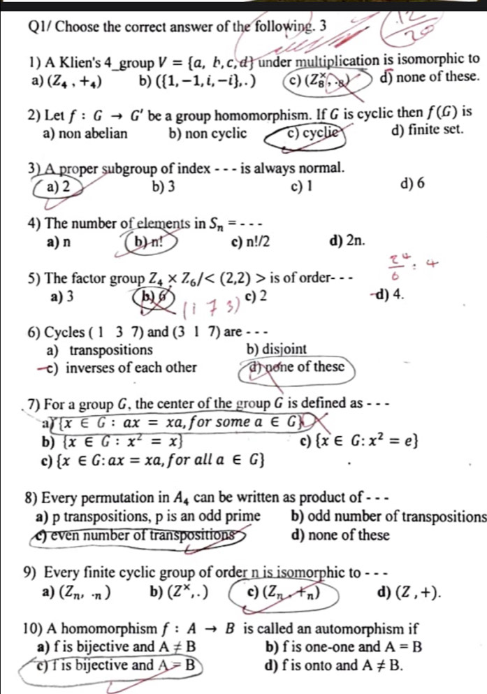 Q1/ Choose the correct answer of the following. 3
1) A Klien's 4_group V= a,b,c,d under multiplication is isomorphic to
a) (Z_4,+_4) b) ( 1,-1,i,-i ,.) c) (Z_8^(x,..8) d) none of these.
2) Let f:Gto G' be a group homomorphism. If G is cyclic then f(G) is
a) non abelian b) non cyclic c) cyclie d) finite set.
3) A proper subgroup of index - - - is always normal.
a) 2 b) 3 c) 1 d) 6
4) The number of elements in S_n)=----
a) n b) n! c) n!/2 d) 2n.
5) The factor group Z_4* Z_6/ is of order- - -
a) 3 b) 6 c) 2 -d) 4.
6) Cycles ( 1 3 7) and (317) are - - -
a) transpositions b) disjoint
—c) inverses of each other d) none of these
7) For a group G, the center of the group G is defined as - - -
a  x∈ G:ax=xa , for some a∈ G
b)  x∈ G:x^2=x c)  x∈ G:x^2=e
c)  x∈ G:ax=xa , for all a∈ G
8) Every permutation in A_4 can be written as product of - - -
a) p transpositions, p is an odd prime b) odd number of transpositions
c) even number of transpositions d) none of these
9) Every finite cyclic group of order n is isomorphic to - - -
a) (Z_n,· n) b) (Z^x,.) c) (Z_n,+_n) d) (Z,+).
10) A homomorphism f:Ato B is called an automorphism if
a) f is bijective and A!= B b) f is one-one and A=B
c) f is bijective and A=B d) f is onto and A!= B.