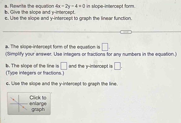 Rewrite the equation 4x-2y-4=0 in slope-intercept form. 
b. Give the slope and y-intercept. 
c. Use the slope and y-intercept to graph the linear function. 
a. The slope-intercept form of the equation is □. 
(Simplify your answer. Use integers or fractions for any numbers in the equation.) 
b. The slope of the line is □ and the y-intercept is □. 
(Type integers or fractions.) 
c. Use the slope and the y-intercept to graph the line. 
Click to 
enlarge 
graph