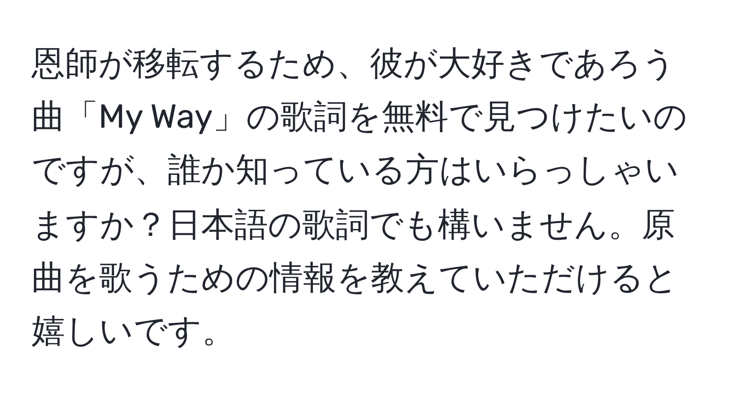 恩師が移転するため、彼が大好きであろう曲「My Way」の歌詞を無料で見つけたいのですが、誰か知っている方はいらっしゃいますか？日本語の歌詞でも構いません。原曲を歌うための情報を教えていただけると嬉しいです。