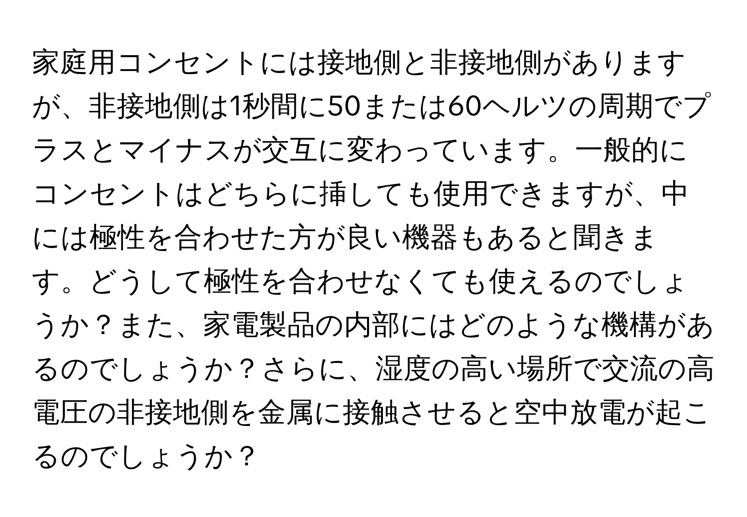 家庭用コンセントには接地側と非接地側がありますが、非接地側は1秒間に50または60ヘルツの周期でプラスとマイナスが交互に変わっています。一般的にコンセントはどちらに挿しても使用できますが、中には極性を合わせた方が良い機器もあると聞きます。どうして極性を合わせなくても使えるのでしょうか？また、家電製品の内部にはどのような機構があるのでしょうか？さらに、湿度の高い場所で交流の高電圧の非接地側を金属に接触させると空中放電が起こるのでしょうか？