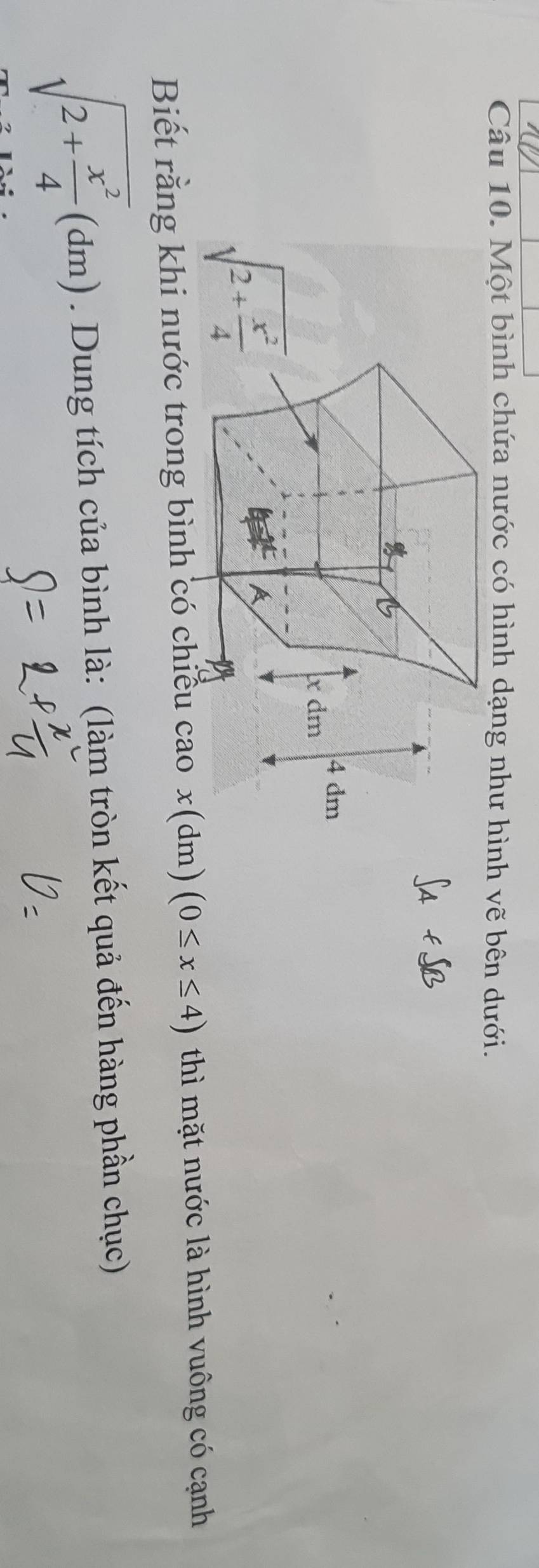 Một bình chứa nước có hình dạng như hình vẽ bên dưới.
Biết rằng khi nước trong bình có chiều cao x(dm)(0≤ x≤ 4) thì mặt nước là hình vuông có cạnh
sqrt(2+frac x^2)4(dm). Dung tích của bình là: (làm tròn kết quả đến hàng phần chục)