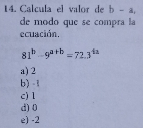 Calcula el valor de b-a, 
de modo que se compra la
ecuación.
81^b-9^(a+b)=72.3^(4a)
a) 2
b) -1
c) 1
d) 0
e) -2