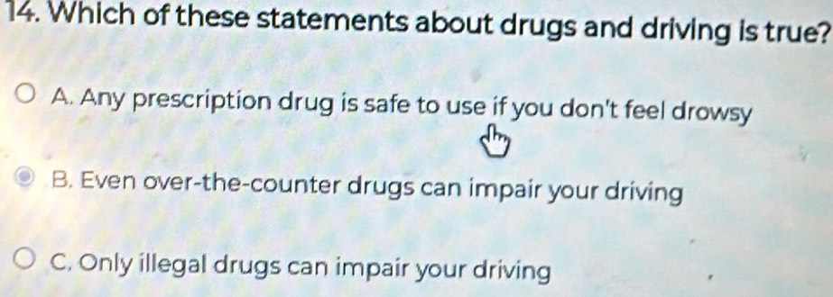 Which of these statements about drugs and driving is true?
A. Any prescription drug is safe to use if you don't feel drowsy
B. Even over-the-counter drugs can impair your driving
C. Only illegal drugs can impair your driving