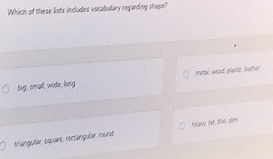 Which of these lists includes vocabulary regarding shape?
big, small, wide, long metal, wood, plastic, leather
triangular, square, rectangular, round heavy fat, thim, plim