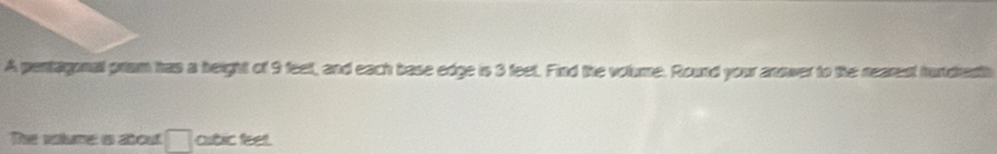 A pentagonal pram has a height of 9 feet, and each base edge is 3 feet. Find the volume. Rourd your answer to the nearest hurdedth 
The vatume a sbout □ cubic feet.