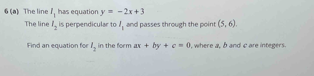 6 (a) The line I_1 has equation y=-2x+3
The line l_2 is perpendicular to I_1 and passes through the point (5,6). 
Find an equation for l_2 in the form ax+by+c=0 , where a, b and c are integers.