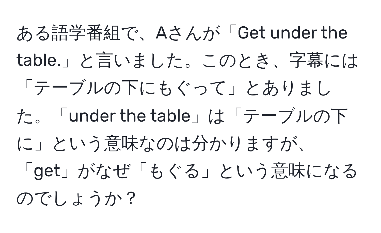 ある語学番組で、Aさんが「Get under the table.」と言いました。このとき、字幕には「テーブルの下にもぐって」とありました。「under the table」は「テーブルの下に」という意味なのは分かりますが、「get」がなぜ「もぐる」という意味になるのでしょうか？