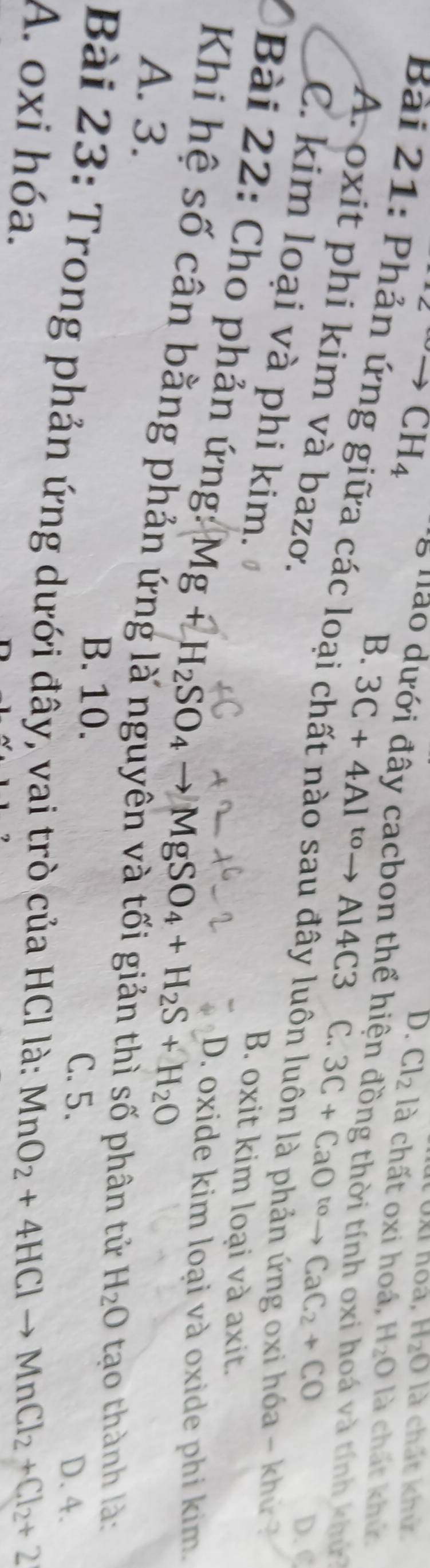 ^2CH_4
I oxi noa, H_2O là chất khử.
D. Cl_2 12 a chất oxi hoá. H_2O là chất khử.
* 8 nao dưới đây cacbon thể hiện đồng thời tính oxi hoá và tính khứ
B. 3C+4Al^(to)to Al4C3 C. 3C+CaO^(to)to CaC_2+CO
Bài 21: Phản ứng giữa các loại chất nào sau đây luôn luôn là phản ứng oxi hóa - khủ
A. oxit phi kim và bazơ.
D. C
C. kim loại và phi kim.
B. oxit kim loại và axit.
D. oxide kim loại và oxide phi kim.
Bài 22: Cho phản ứng: Mg+H_2SO_4to MgSO_4+H_2S+H_2O H_2O tạo thành là:
Khi hệ số cân bằng phả
A. 3.
phân tử
B. 10. C. 5.
D. 4.
Bài 23: Trong phản ứng dưới đây, vai trò của HCl là:
A. oxi hóa. MnO_2+4HClto MnCl_2+Cl_2+2