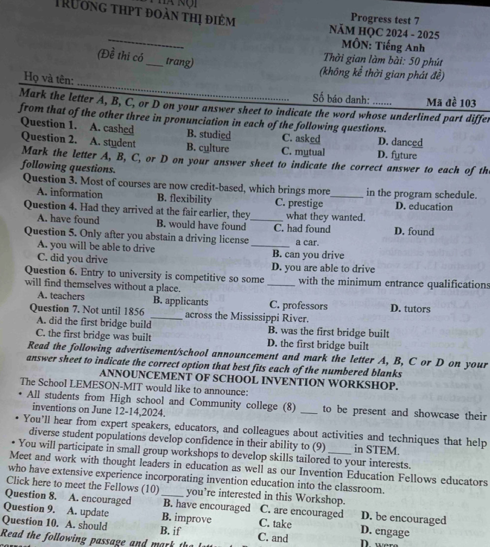 Trưởng thpt đoàn thị điểm
Hà nội Progress test 7
_
NăM HQC 2024 - 2025
MÔN: Tiếng Anh
(Đề thi có_ trang)
Thời gian làm bài: 50 phút
(không kể thời gian phát đề)
Họ và tên:
Số báo danh: Mã đề 103
Mark the letter A, B, C, or D on your answer sheet to indicate the word whose underlined part differ
from that of the other three in pronunciation in each of the following questions.
Question 1. A. cashed B. studied C. asked D. danced
Question 2. A. student B. culture C. mytual D. future
Mark the letter A, B, C, or D on your answer sheet to indicate the correct answer to each of th
following questions.
Question 3. Most of courses are now credit-based, which brings more_ in the program schedule.
A. information B. flexibility C. prestige D. education
Question 4. Had they arrived at the fair earlier, they_ what they wanted.
A. have found B. would have found C. had found D. found
Question 5. Only after you abstain a driving license _a car.
A. you will be able to drive B. can you drive
C. did you drive D. you are able to drive
Question 6. Entry to university is competitive so some _with the minimum entrance qualifications
will find themselves without a place.
A. teachers B. applicants C. professors D. tutors
Question 7. Not until 1856 _across the Mississippi River.
A. did the first bridge build B. was the first bridge built
C. the first bridge was built D. the first bridge built
Read the following advertisement/school announcement and mark the letter A, B, C or D on your
answer sheet to indicate the correct option that best fits each of the numbered blanks
ANNOUNCEMENT OF SCHOOL INVENTION WORKSHOP.
The School LEMESON-MIT would like to announce:
All students from High school and Community college (8) _to be present and showcase their
inventions on June 12-14,2024.
You’ll hear from expert speakers, educators, and colleagues about activities and techniques that help
diverse student populations develop confidence in their ability to (9) in STEM.
You will participate in small group workshops to develop skills tailored to your interests.
Meet and work with thought leaders in education as well as our Invention Education Fellows educators
who have extensive experience incorporating invention education into the classroom.
Click here to meet the Fellows (10) you’re interested in this Workshop.
Question 8. A. encouraged _B. have encouraged C. are encouraged D. be encouraged
Question 9. A. update B. improve C. take D. engage
Question 10. A. should B. if C. and
Read the following passage and mark th 
were