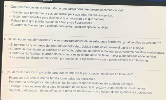 3.- ¿Qué recomendación le daría usted a una pareja para que mejore su comunicación?
Cuenten sus problemas a sus conocidos para que ellos les den su opinión.
Hablen entre ustedes para decirse lo que necesitan y lo que sienten.
Peleen para que puedan sacar su enojo y sus frustraciones.
Guarden lo que sientan y piensan para evitar cualquier tipo de conflicto.
4.- De las siguientes afirmaciones que se muestran acerca de las relaciones familiares, ¿cuál de ellas es verdadera?
El hombre es quien debe de tener mayor autoridad, debido a que es el provee el gasto en el hogar.
Cuando se manifieste un conflicto en el hogar, debemos aprender a manejar positivamente nuestros sentimientos.
Dentro de las familias, el grupo de hijos varones es el que debe de tener mayor autoridad que el de las hijas.
Las peleas familiares se solucionan por medio de la agresión física para poder eliminar las diferencias.
5.- ¿Cuál es una acción importante para que se impulse la participación equitativa en la familia?
Promover que sólo el jefe de familia tome todas las decisiones.
Fomentar la participación de todos en las tareas y responsabilidades del cuidado del hogar.
Encargar a las mujeres de la casa el cuidado de los hijos, la limpieza y preparación de los alimentos.
Negar la participación de los niños en la toma de decisiones y distribución de los quehaceres domésticos.