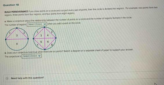 BUILD PERSEVERANCE If you draw points on a circle and connect every pair of points, then the circle is divided into regions. For example, two points form two 
regions, three points form four regions, and four points form eight regions. 
a. Make a conjecture about the relationship between the number of points on a circle and the number of regions formed in the circle. 
The number of regions Select Choice . when you add a point on the circle. 

b. Does your conjecture hold true when there oints? Sketch a diagram on a separate sheet of paper to support your answer. 
The conjecture is Sellect Choice 
Need help with this question?