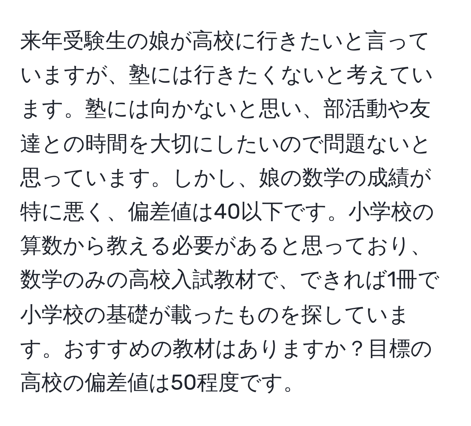 来年受験生の娘が高校に行きたいと言っていますが、塾には行きたくないと考えています。塾には向かないと思い、部活動や友達との時間を大切にしたいので問題ないと思っています。しかし、娘の数学の成績が特に悪く、偏差値は40以下です。小学校の算数から教える必要があると思っており、数学のみの高校入試教材で、できれば1冊で小学校の基礎が載ったものを探しています。おすすめの教材はありますか？目標の高校の偏差値は50程度です。