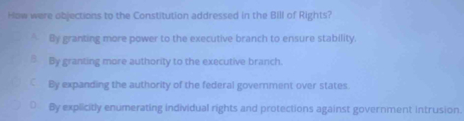 How were objections to the Constitution addressed in the Bill of Rights?
By granting more power to the executive branch to ensure stability.
3 By granting more authority to the executive branch.
By expanding the authority of the federal government over states.
By explicitly enumerating individual rights and protections against government intrusion.